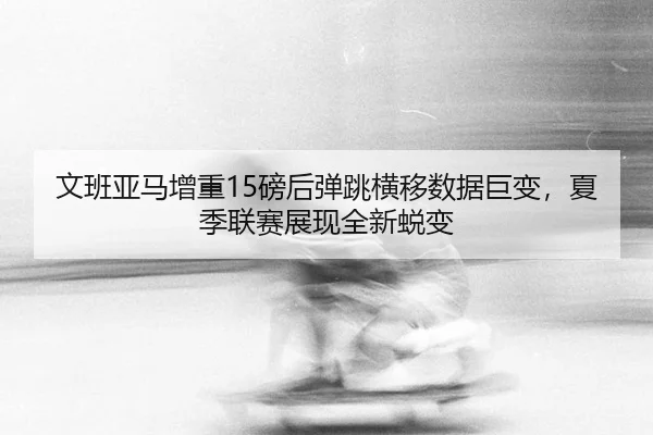 文班亚马增重15磅后弹跳横移数据巨变，夏季联赛展现全新蜕变